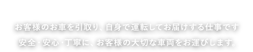 お客様のお車を引取り、自身で運転してお届けする仕事です 安全・安心・丁寧に、お客様の大切な車両をお運びします。